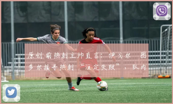 原创 前热刺主帅直言:伊戈尔・图多尔接手热刺 “注定失败”,队内氛围 “ toxic 至极”