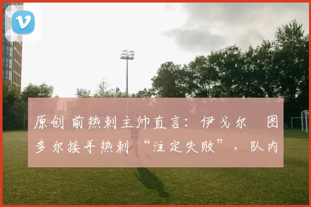 原创 前热刺主帅直言:伊戈尔・图多尔接手热刺 “注定失败”,队内氛围 “ toxic 至极”