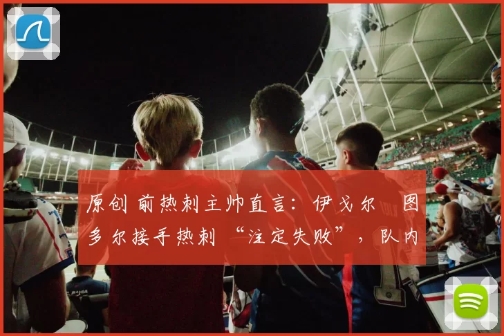 原创 前热刺主帅直言:伊戈尔・图多尔接手热刺 “注定失败”,队内氛围 “ toxic 至极”