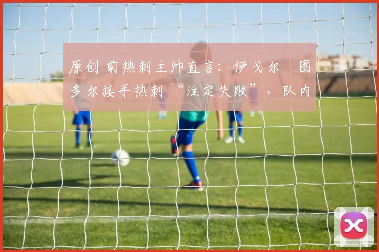 原创 前热刺主帅直言:伊戈尔・图多尔接手热刺 “注定失败”,队内氛围 “ toxic 至极”