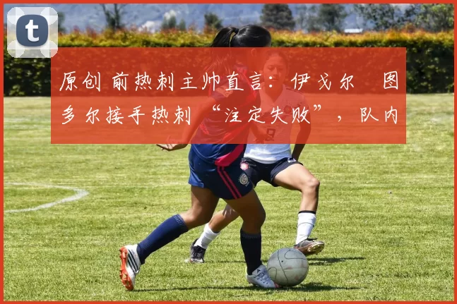 原创 前热刺主帅直言:伊戈尔・图多尔接手热刺 “注定失败”,队内氛围 “ toxic 至极”