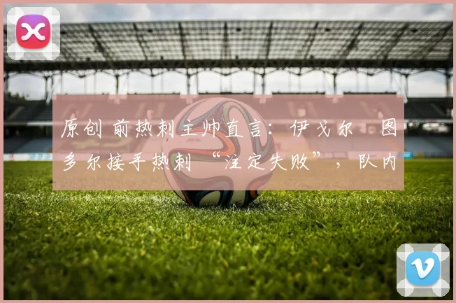 原创 前热刺主帅直言：伊戈尔・图多尔接手热刺 “注定失败”，队内氛围 “ toxic 至极”