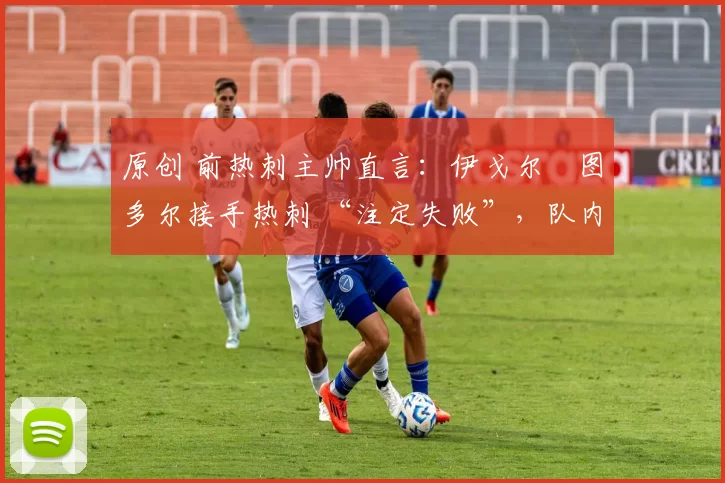 原创 前热刺主帅直言:伊戈尔・图多尔接手热刺 “注定失败”,队内氛围 “ toxic 至极”