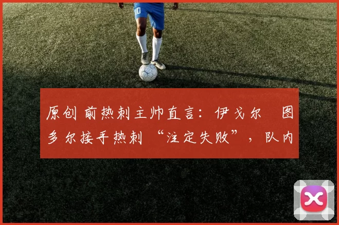 原创 前热刺主帅直言:伊戈尔・图多尔接手热刺 “注定失败”,队内氛围 “ toxic 至极”