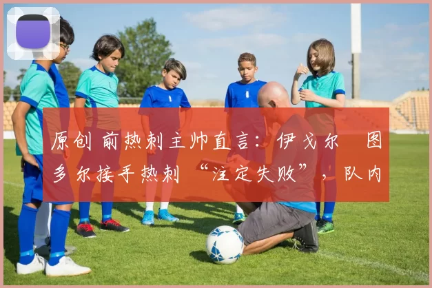 原创 前热刺主帅直言:伊戈尔・图多尔接手热刺 “注定失败”,队内氛围 “ toxic 至极”