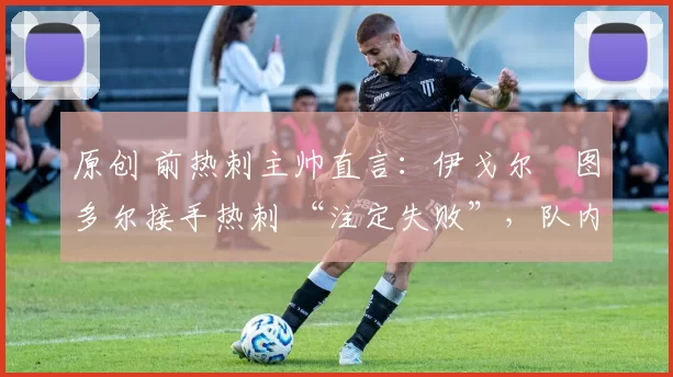 原创 前热刺主帅直言：伊戈尔・图多尔接手热刺 “注定失败”，队内氛围 “ toxic 至极”