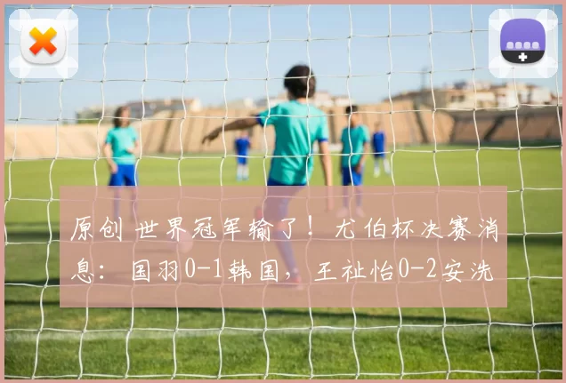 原创 世界冠军输了！尤伯杯决赛消息：国羽0-1韩国，王祉怡0-2安洗莹，没打过