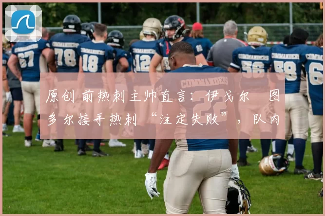 原创 前热刺主帅直言:伊戈尔・图多尔接手热刺 “注定失败”,队内氛围 “ toxic 至极”