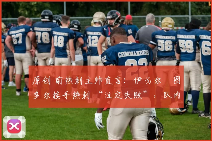原创 前热刺主帅直言:伊戈尔・图多尔接手热刺 “注定失败”,队内氛围 “ toxic 至极”