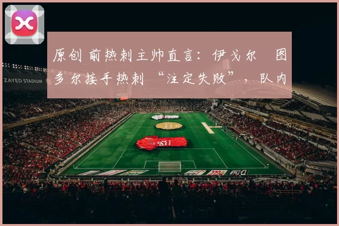 原创 前热刺主帅直言:伊戈尔・图多尔接手热刺 “注定失败”,队内氛围 “ toxic 至极”