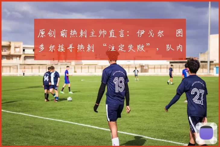 原创 前热刺主帅直言:伊戈尔・图多尔接手热刺 “注定失败”,队内氛围 “ toxic 至极”