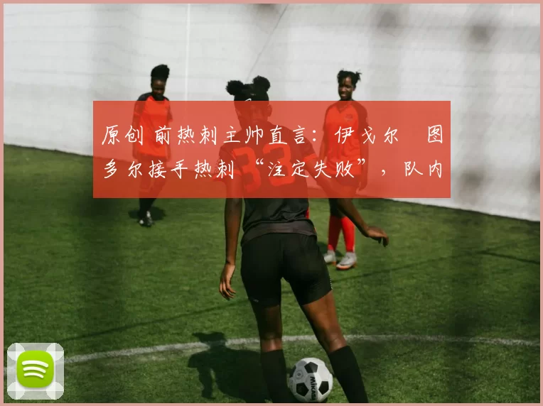 原创 前热刺主帅直言:伊戈尔・图多尔接手热刺 “注定失败”,队内氛围 “ toxic 至极”