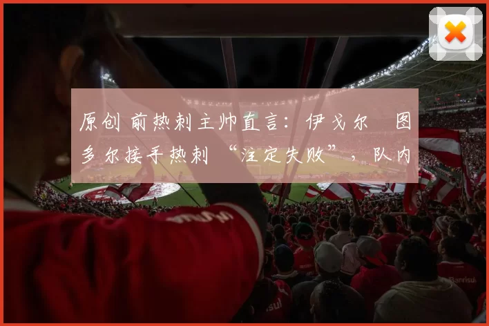 原创 前热刺主帅直言:伊戈尔・图多尔接手热刺 “注定失败”,队内氛围 “ toxic 至极”