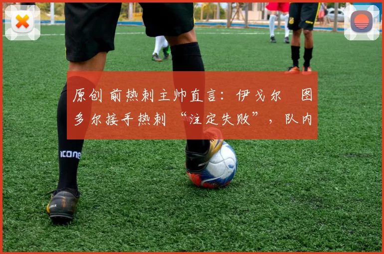 原创 前热刺主帅直言:伊戈尔・图多尔接手热刺 “注定失败”,队内氛围 “ toxic 至极”