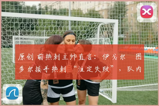 原创 前热刺主帅直言:伊戈尔・图多尔接手热刺 “注定失败”,队内氛围 “ toxic 至极”