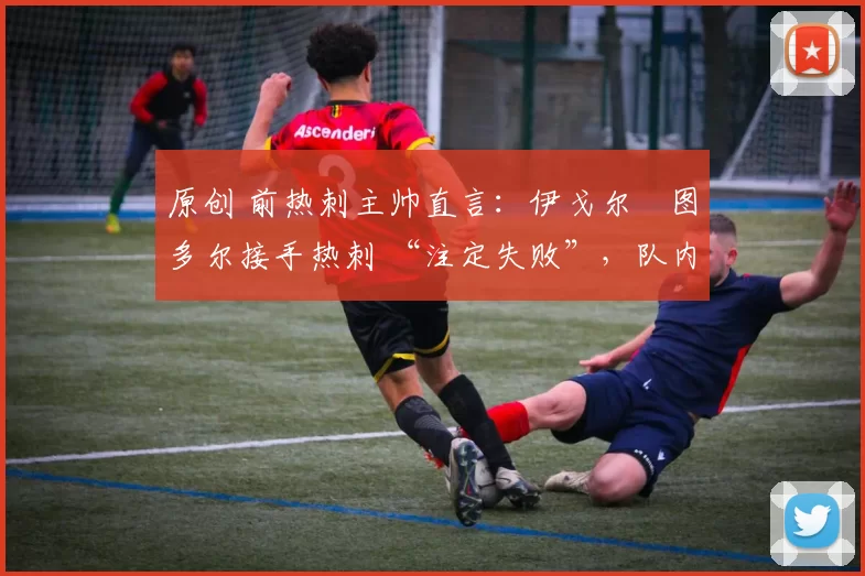 原创 前热刺主帅直言:伊戈尔・图多尔接手热刺 “注定失败”,队内氛围 “ toxic 至极”