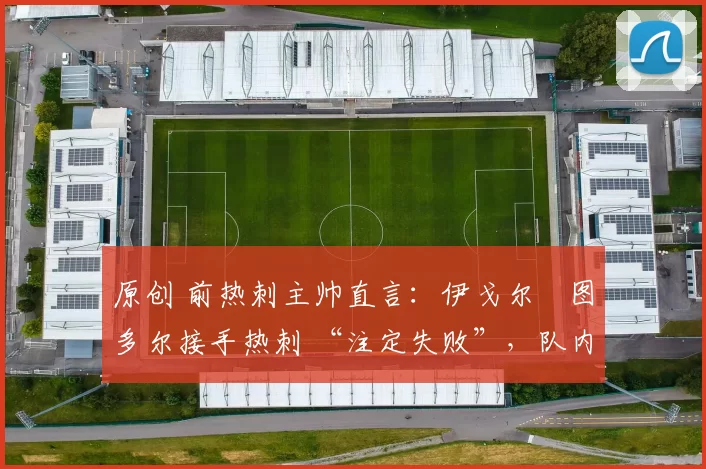 原创 前热刺主帅直言:伊戈尔・图多尔接手热刺 “注定失败”,队内氛围 “ toxic 至极”