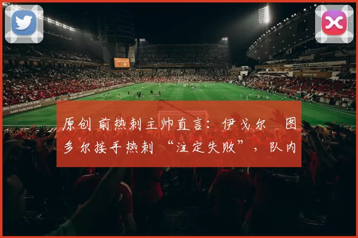 原创 前热刺主帅直言：伊戈尔・图多尔接手热刺 “注定失败”，队内氛围 “ toxic 至极”