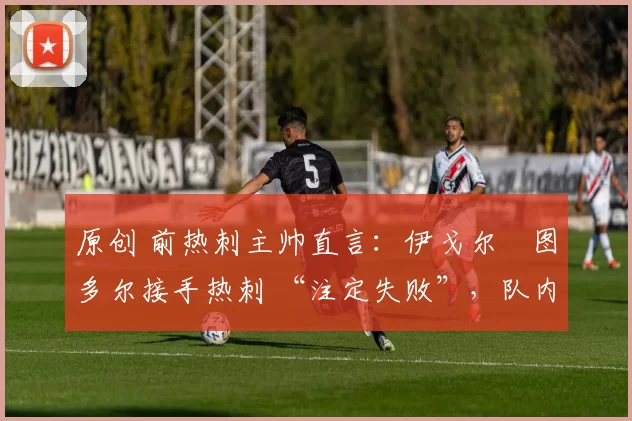 原创 前热刺主帅直言:伊戈尔・图多尔接手热刺 “注定失败”,队内氛围 “ toxic 至极”