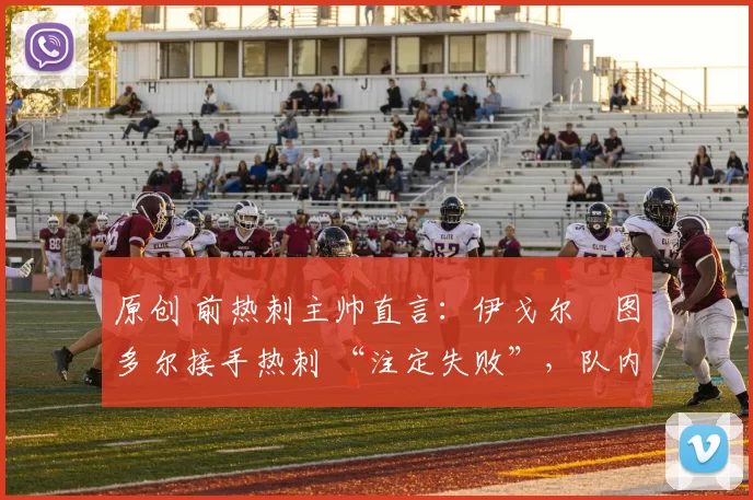 原创 前热刺主帅直言:伊戈尔・图多尔接手热刺 “注定失败”,队内氛围 “ toxic 至极”