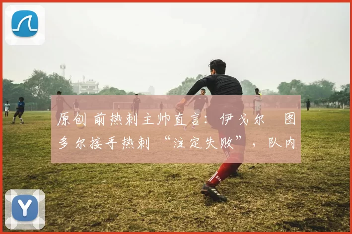 原创 前热刺主帅直言:伊戈尔・图多尔接手热刺 “注定失败”,队内氛围 “ toxic 至极”