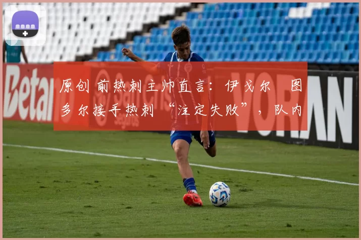 原创 前热刺主帅直言：伊戈尔・图多尔接手热刺 “注定失败”，队内氛围 “ toxic 至极”