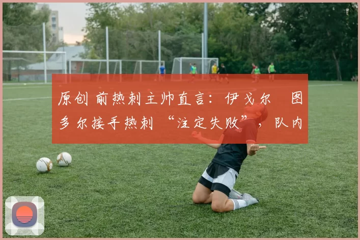 原创 前热刺主帅直言:伊戈尔・图多尔接手热刺 “注定失败”,队内氛围 “ toxic 至极”