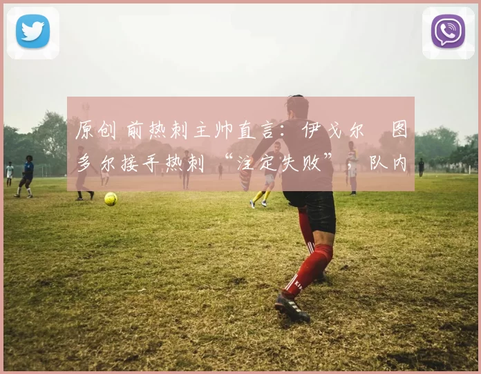 原创 前热刺主帅直言：伊戈尔・图多尔接手热刺 “注定失败”，队内氛围 “ toxic 至极”