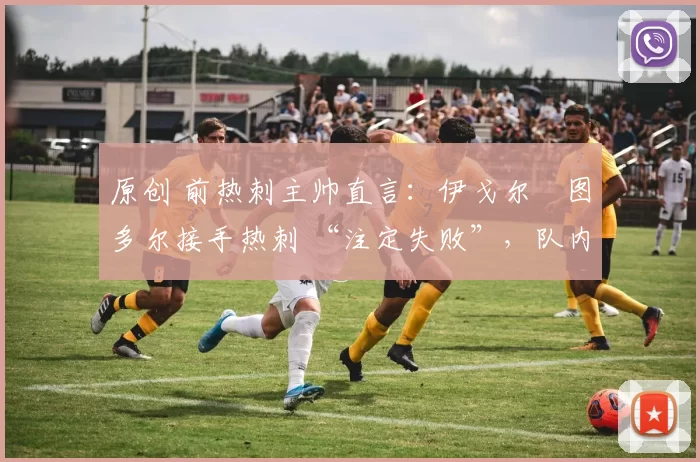 原创 前热刺主帅直言:伊戈尔・图多尔接手热刺 “注定失败”,队内氛围 “ toxic 至极”