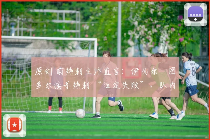 原创 前热刺主帅直言:伊戈尔・图多尔接手热刺 “注定失败”,队内氛围 “ toxic 至极”