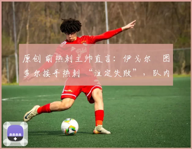 原创 前热刺主帅直言:伊戈尔・图多尔接手热刺 “注定失败”,队内氛围 “ toxic 至极”