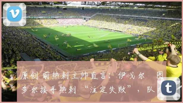 原创 前热刺主帅直言:伊戈尔・图多尔接手热刺 “注定失败”,队内氛围 “ toxic 至极”