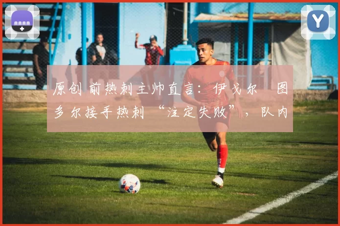 原创 前热刺主帅直言:伊戈尔・图多尔接手热刺 “注定失败”,队内氛围 “ toxic 至极”