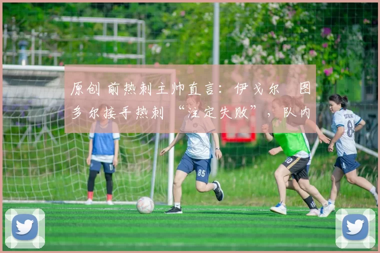 原创 前热刺主帅直言:伊戈尔・图多尔接手热刺 “注定失败”,队内氛围 “ toxic 至极”