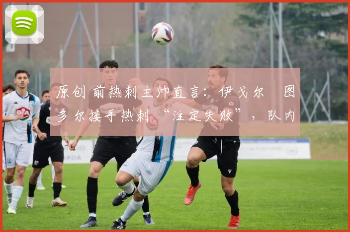 原创 前热刺主帅直言:伊戈尔・图多尔接手热刺 “注定失败”,队内氛围 “ toxic 至极”
