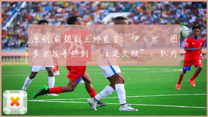 原创 前热刺主帅直言:伊戈尔・图多尔接手热刺 “注定失败”,队内氛围 “ toxic 至极”