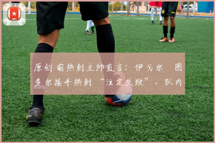 原创 前热刺主帅直言:伊戈尔・图多尔接手热刺 “注定失败”,队内氛围 “ toxic 至极”