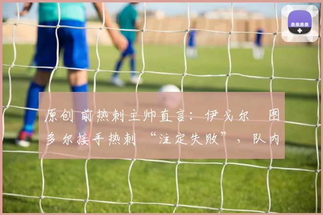 原创 前热刺主帅直言：伊戈尔・图多尔接手热刺 “注定失败”，队内氛围 “ toxic 至极”