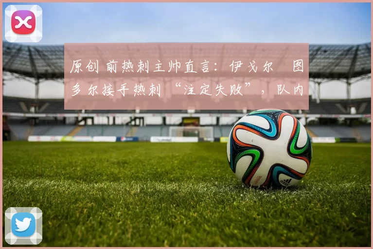 原创 前热刺主帅直言:伊戈尔・图多尔接手热刺 “注定失败”,队内氛围 “ toxic 至极”
