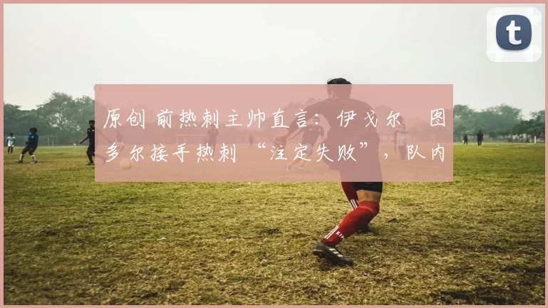 原创 前热刺主帅直言：伊戈尔・图多尔接手热刺 “注定失败”，队内氛围 “ toxic 至极”