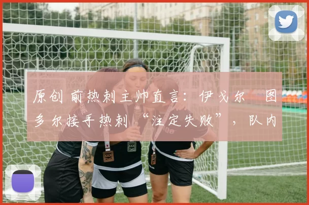 原创 前热刺主帅直言：伊戈尔・图多尔接手热刺 “注定失败”，队内氛围 “ toxic 至极”