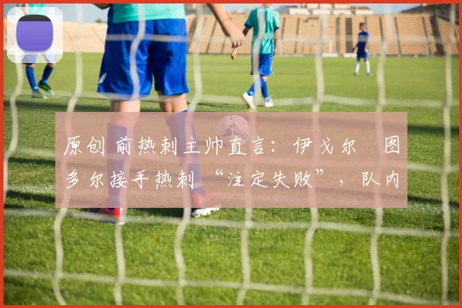 原创 前热刺主帅直言:伊戈尔・图多尔接手热刺 “注定失败”,队内氛围 “ toxic 至极”