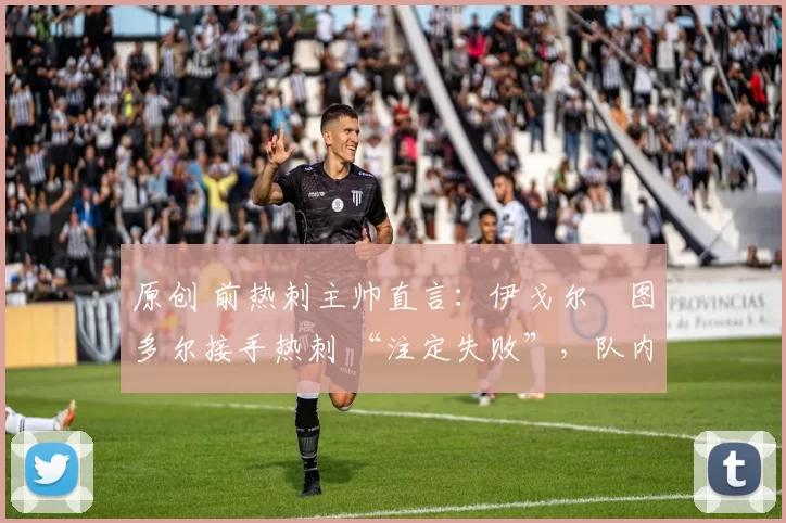原创 前热刺主帅直言：伊戈尔・图多尔接手热刺 “注定失败”，队内氛围 “ toxic 至极”