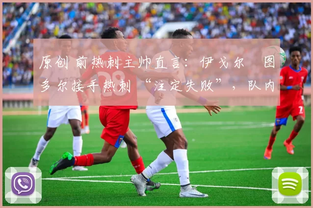 原创 前热刺主帅直言：伊戈尔・图多尔接手热刺 “注定失败”，队内氛围 “ toxic 至极”