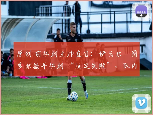 原创 前热刺主帅直言:伊戈尔・图多尔接手热刺 “注定失败”,队内氛围 “ toxic 至极”