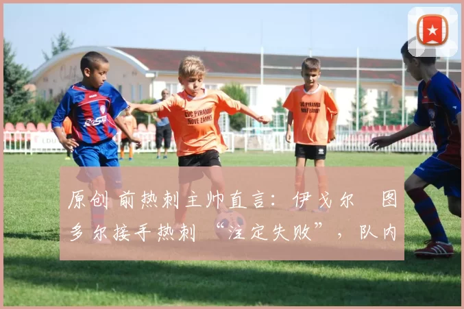 原创 前热刺主帅直言:伊戈尔・图多尔接手热刺 “注定失败”,队内氛围 “ toxic 至极”