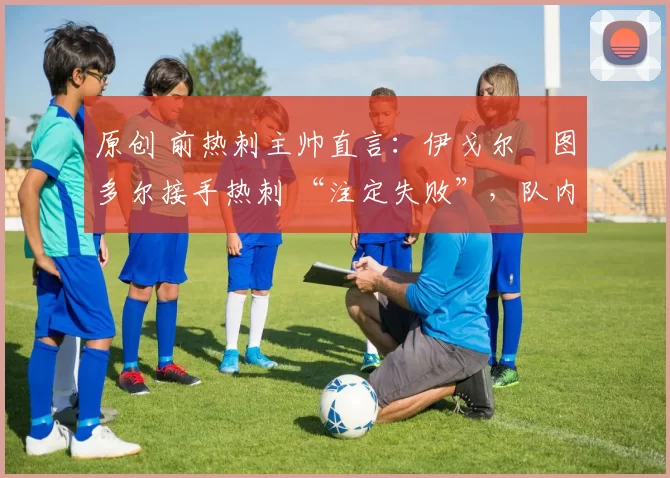 原创 前热刺主帅直言:伊戈尔・图多尔接手热刺 “注定失败”,队内氛围 “ toxic 至极”