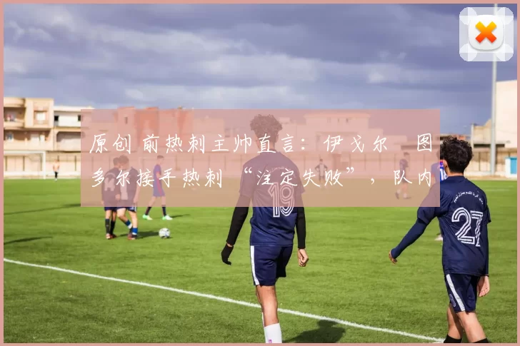 原创 前热刺主帅直言：伊戈尔・图多尔接手热刺 “注定失败”，队内氛围 “ toxic 至极”