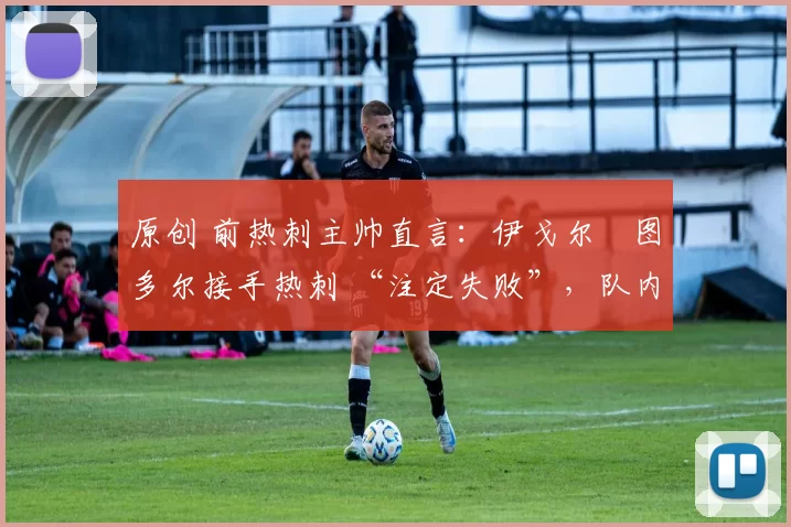 原创 前热刺主帅直言:伊戈尔・图多尔接手热刺 “注定失败”,队内氛围 “ toxic 至极”