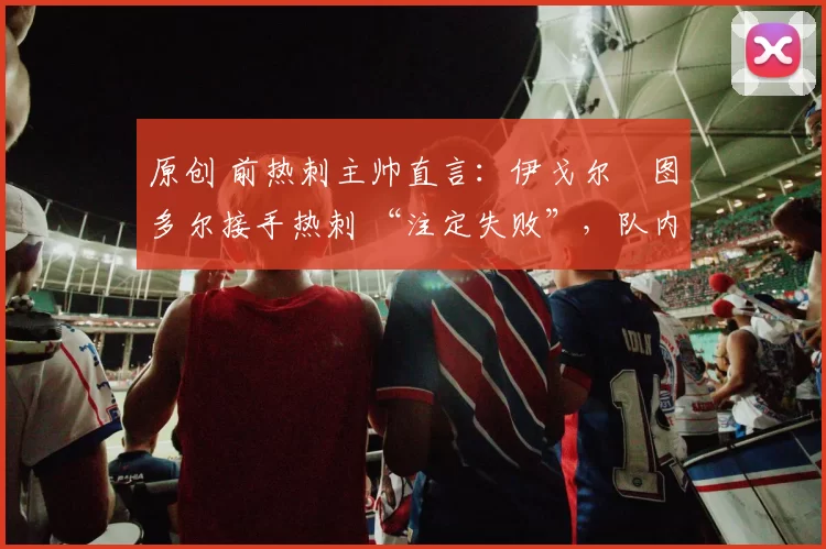 原创 前热刺主帅直言:伊戈尔・图多尔接手热刺 “注定失败”,队内氛围 “ toxic 至极”